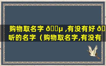 购物取名字 🐵 ,有没有好 🐛 听的名字（购物取名字,有没有好听的名字呢）